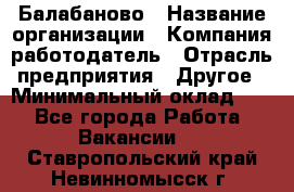 Балабаново › Название организации ­ Компания-работодатель › Отрасль предприятия ­ Другое › Минимальный оклад ­ 1 - Все города Работа » Вакансии   . Ставропольский край,Невинномысск г.